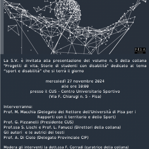 Invito alla presentazione. La S.V. è invitata alla presentazione del volume n. 5 della collana "Progetti di vita. Storie di studenti con disabilità" dedicato al tema “sport e disabilità” che si terrà il giorno mercoledì 27 novembre 2024 alle ore 10:00 presso il CUS - Centro Universitario Sportivo (Via F. Chiarugi n. 5 - Pisa) Interverranno: Prof. M. Macchia (Delegato del Rettore dell'Università di Pisa per i Rapporti con il territorio e dello Sport) Prof. G. Pizzanelli (Presidente CUS) Prof.ssa S. Lischi e Prof. L. Fanucci (Direttori della collana) Gli autori e le autrici dei testi Prof. A. Di Ciolo (Delegato Provinciale CIP) Modera gli interventi la dott.ssa F. Corradi (curatrice della collana) È previsto il servizio di traduzione in Lingua dei segni italiana (LIS).