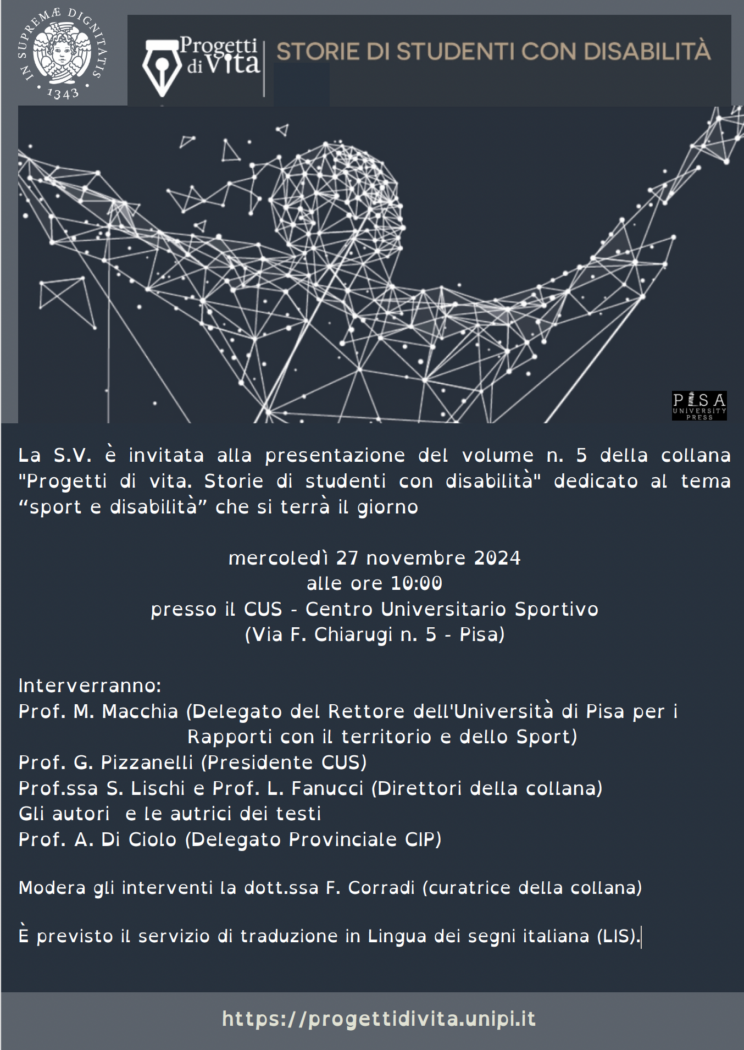 Invito alla presentazione. La S.V. è invitata alla presentazione del volume n. 5 della collana "Progetti di vita. Storie di studenti con disabilità" dedicato al tema “sport e disabilità” che si terrà il giorno mercoledì 27 novembre 2024 alle ore 10:00 presso il CUS - Centro Universitario Sportivo (Via F. Chiarugi n. 5 - Pisa) Interverranno: Prof. M. Macchia (Delegato del Rettore dell'Università di Pisa per i Rapporti con il territorio e dello Sport) Prof. G. Pizzanelli (Presidente CUS) Prof.ssa S. Lischi e Prof. L. Fanucci (Direttori della collana) Gli autori e le autrici dei testi Prof. A. Di Ciolo (Delegato Provinciale CIP) Modera gli interventi la dott.ssa F. Corradi (curatrice della collana) È previsto il servizio di traduzione in Lingua dei segni italiana (LIS).